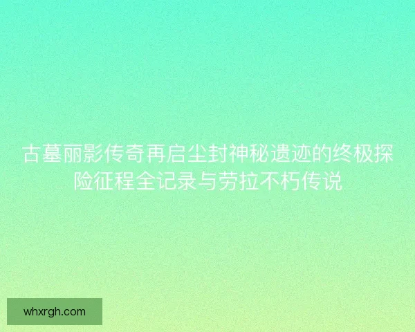 古墓丽影传奇再启尘封神秘遗迹的终极探险征程全记录与劳拉不朽传说