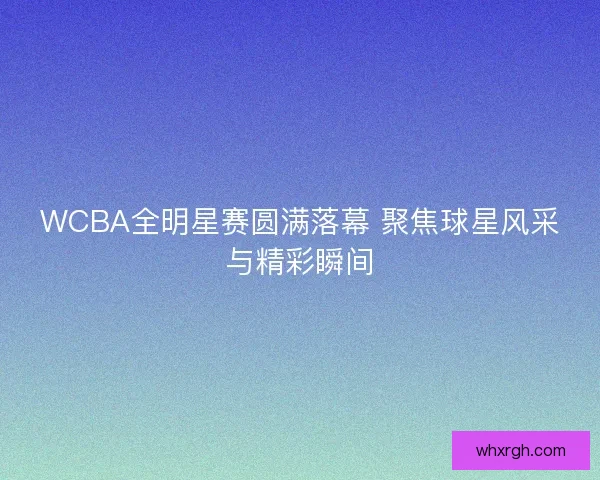 WCBA全明星赛圆满落幕 聚焦球星风采与精彩瞬间