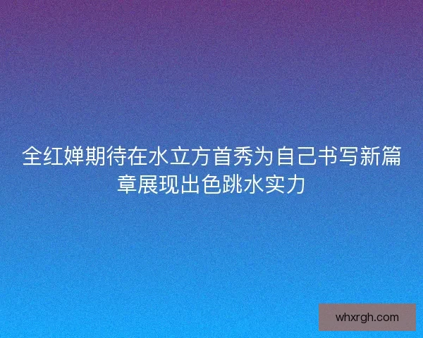 全红婵期待在水立方首秀为自己书写新篇章展现出色跳水实力