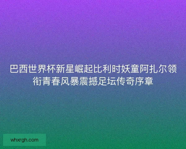 巴西世界杯新星崛起比利时妖童阿扎尔领衔青春风暴震撼足坛传奇序章