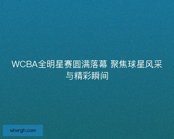 WCBA全明星赛圆满落幕 聚焦球星风采与精彩瞬间