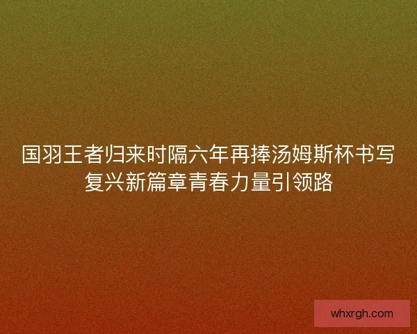 国羽王者归来时隔六年再捧汤姆斯杯书写复兴新篇章青春力量引领路